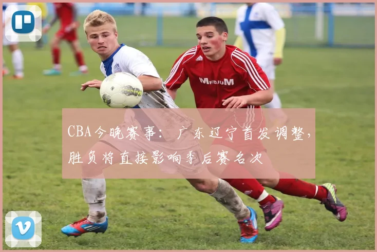CBA今晚赛事：广东辽宁首发调整，胜负将直接影响季后赛名次