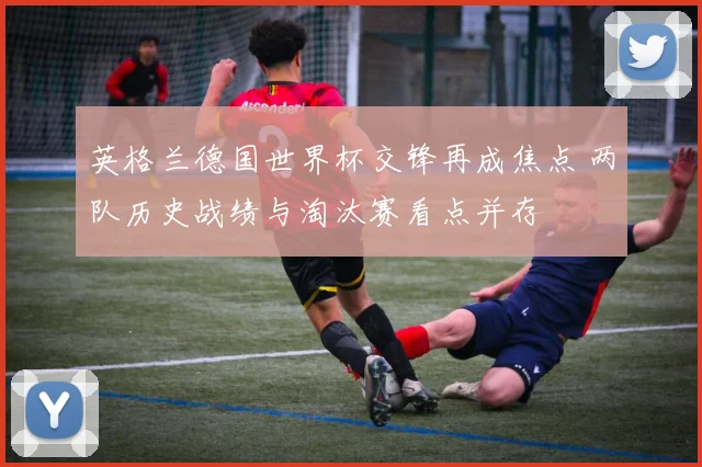 英格兰德国世界杯交锋再成焦点 两队历史战绩与淘汰赛看点并存