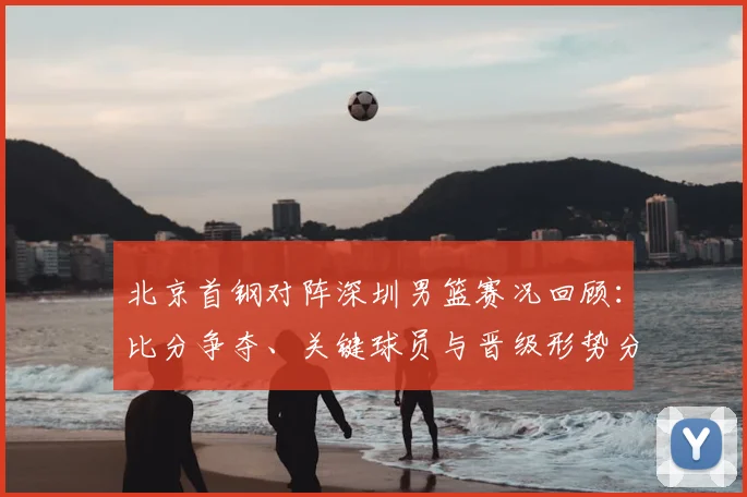 北京首钢对阵深圳男篮赛况回顾：比分争夺、关键球员与晋级形势分析