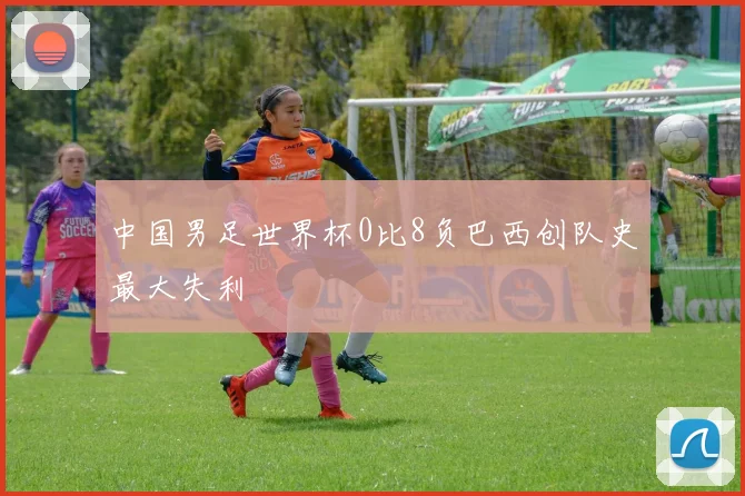 中国男足世界杯0比8负巴西创队史最大失利