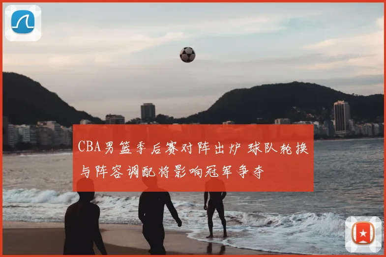 CBA男篮季后赛对阵出炉 球队轮换与阵容调配将影响冠军争夺