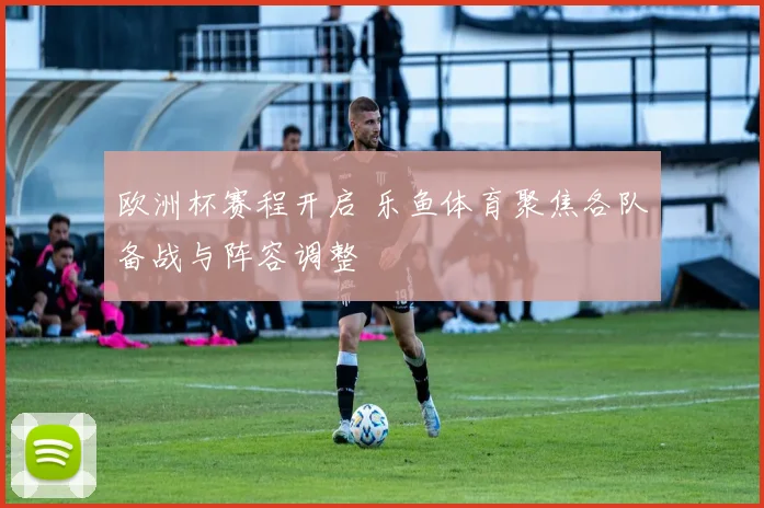 欧洲杯赛程开启 乐鱼体育聚焦各队备战与阵容调整