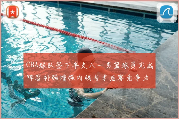 CBA球队签下半支八一男篮球员完成阵容补强增强内线与季后赛竞争力