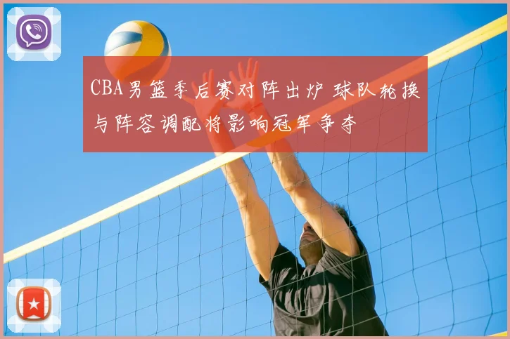 CBA男篮季后赛对阵出炉 球队轮换与阵容调配将影响冠军争夺