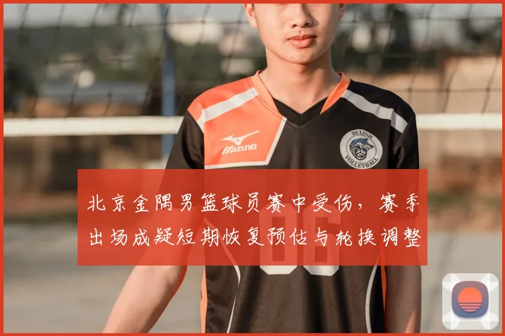北京金隅男篮球员赛中受伤，赛季出场成疑短期恢复预估与轮换调整