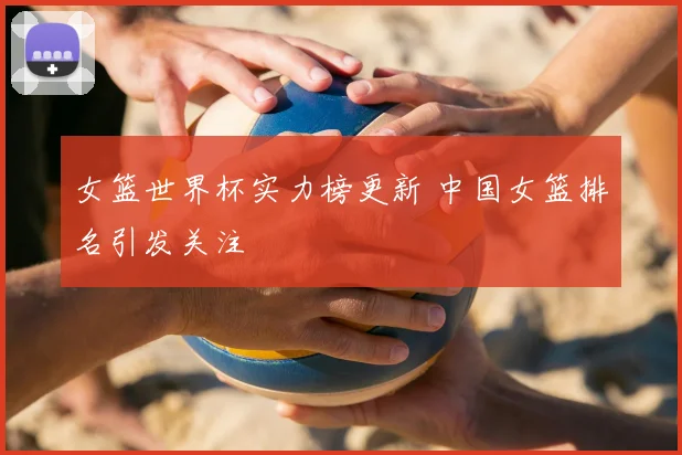 女篮世界杯实力榜更新 中国女篮排名引发关注