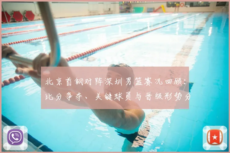 北京首钢对阵深圳男篮赛况回顾：比分争夺、关键球员与晋级形势分析