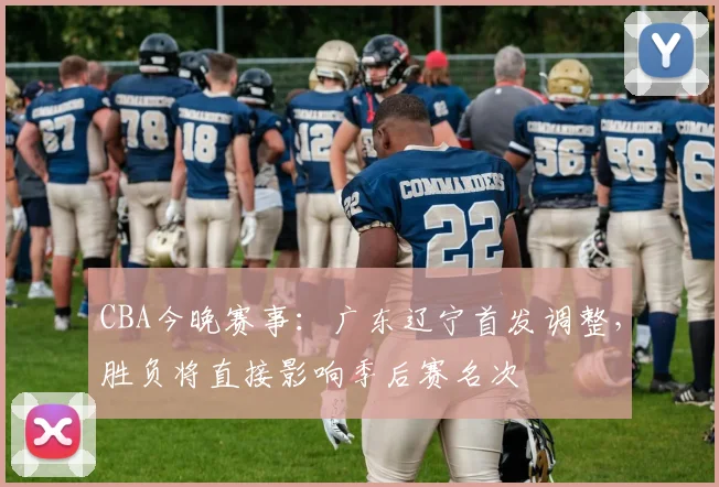 CBA今晚赛事：广东辽宁首发调整，胜负将直接影响季后赛名次