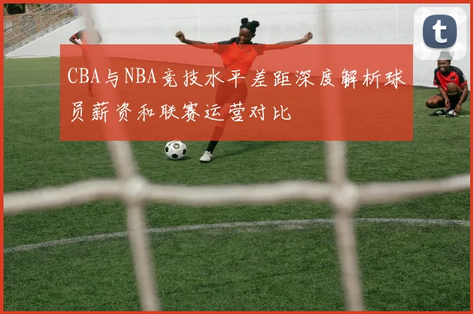 CBA与NBA竞技水平差距深度解析球员薪资和联赛运营对比