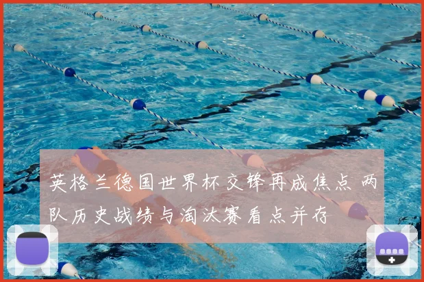 英格兰德国世界杯交锋再成焦点 两队历史战绩与淘汰赛看点并存