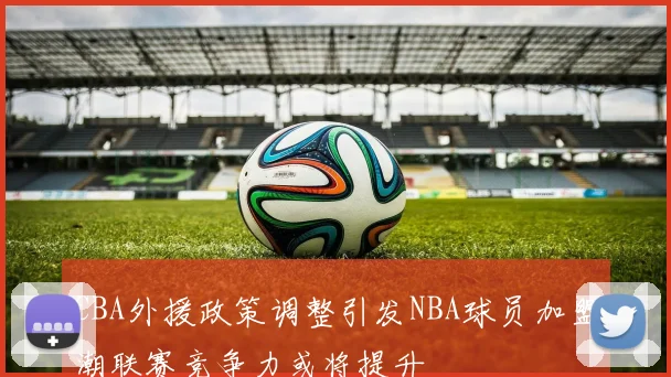 CBA外援政策调整引发NBA球员加盟潮联赛竞争力或将提升