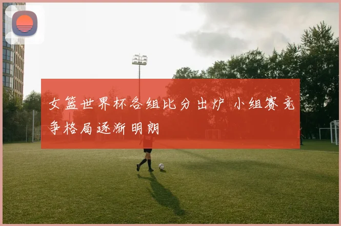 女篮世界杯各组比分出炉 小组赛竞争格局逐渐明朗