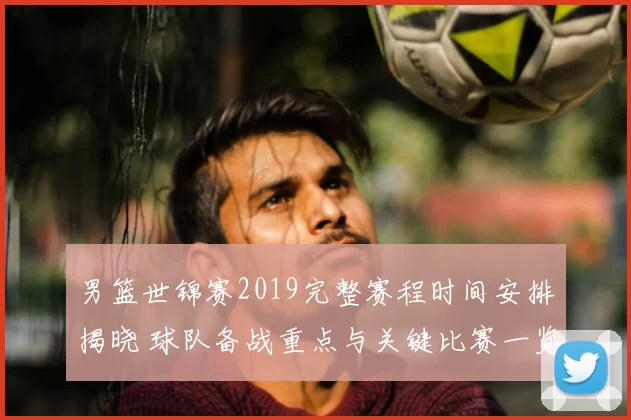 男篮世锦赛2019完整赛程时间安排揭晓 球队备战重点与关键比赛一览