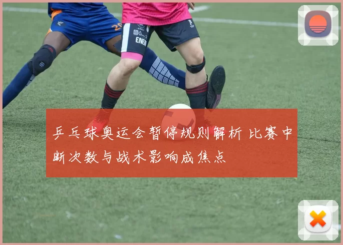 乒乓球奥运会暂停规则解析 比赛中断次数与战术影响成焦点