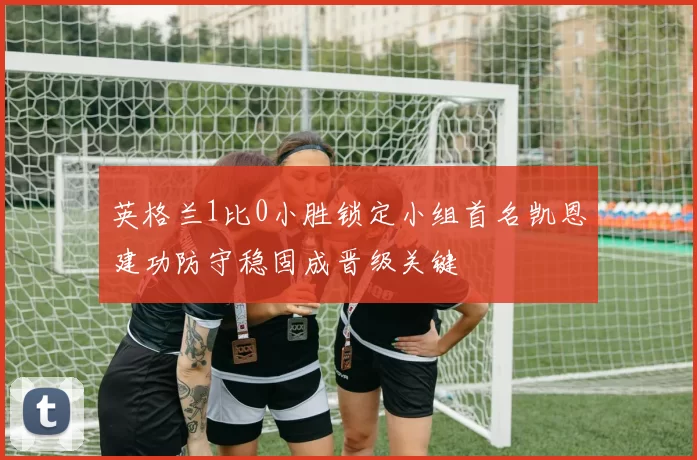 英格兰1比0小胜锁定小组首名凯恩建功防守稳固成晋级关键