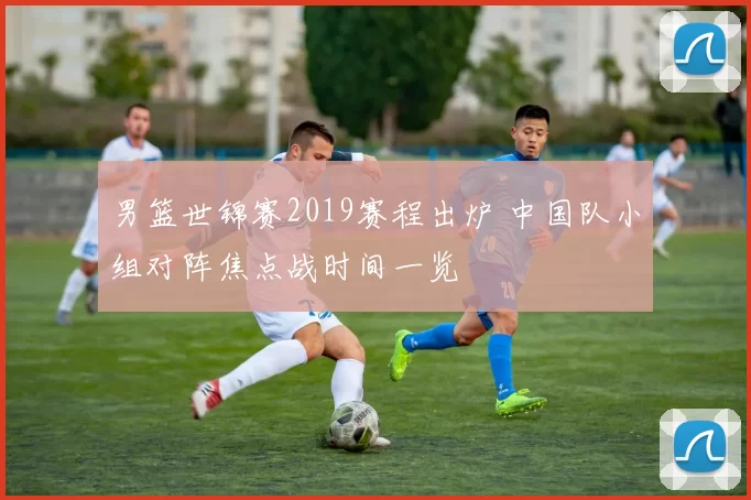 男篮世锦赛2019赛程出炉 中国队小组对阵焦点战时间一览