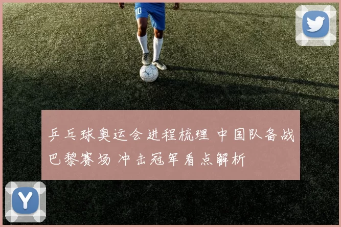 乒乓球奥运会进程梳理 中国队备战巴黎赛场 冲击冠军看点解析