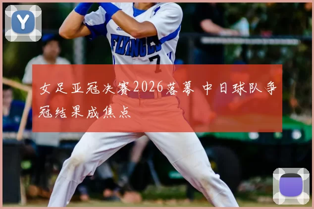 女足亚冠决赛2026落幕 中日球队争冠结果成焦点