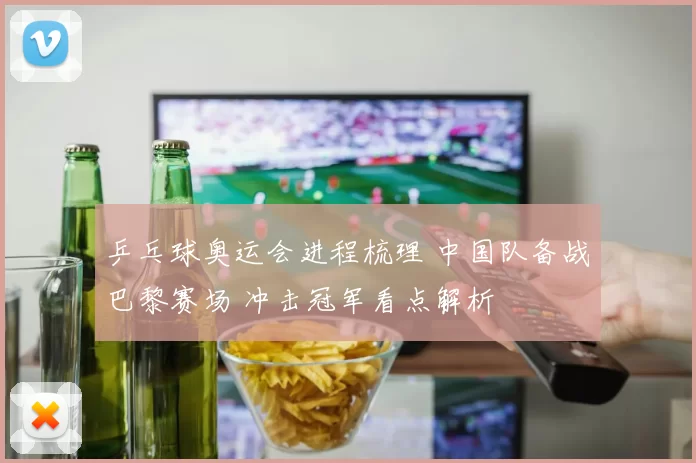 乒乓球奥运会进程梳理 中国队备战巴黎赛场 冲击冠军看点解析