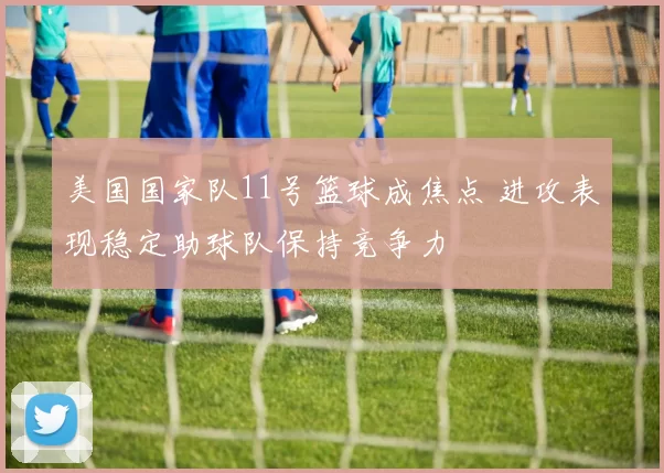 美国国家队11号篮球成焦点 进攻表现稳定助球队保持竞争力