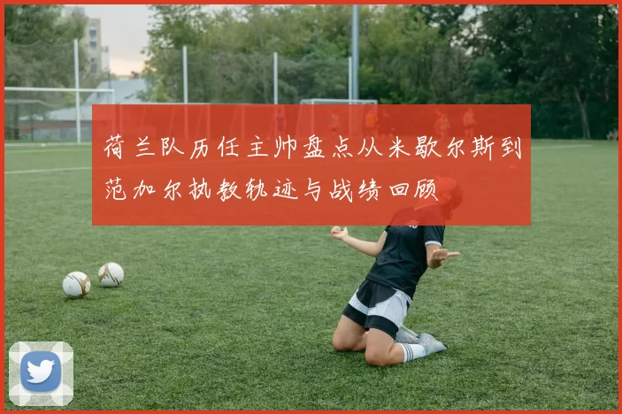 荷兰队历任主帅盘点从米歇尔斯到范加尔执教轨迹与战绩回顾