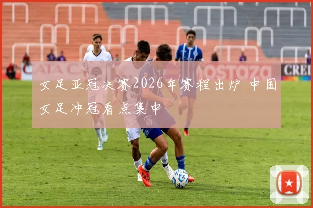 女足亚冠决赛2026年赛程出炉 中国女足冲冠看点集中