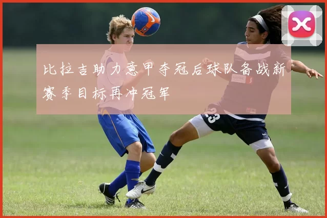 比拉吉助力意甲夺冠后球队备战新赛季目标再冲冠军