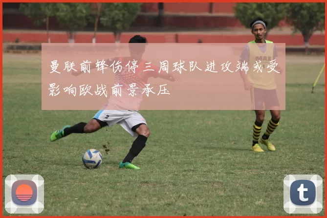 曼联前锋伤停三周球队进攻端或受影响欧战前景承压