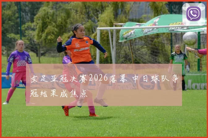 女足亚冠决赛2026落幕 中日球队争冠结果成焦点
