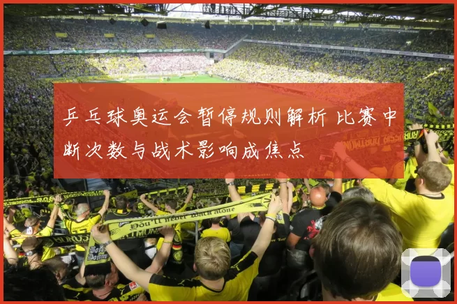 乒乓球奥运会暂停规则解析 比赛中断次数与战术影响成焦点