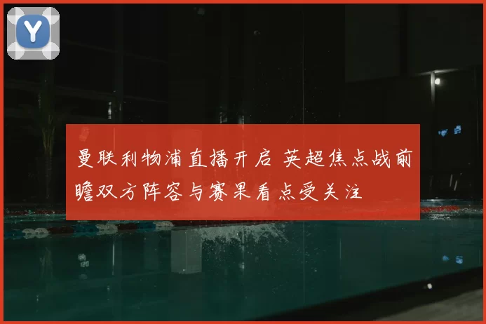 曼联利物浦直播开启 英超焦点战前瞻双方阵容与赛果看点受关注