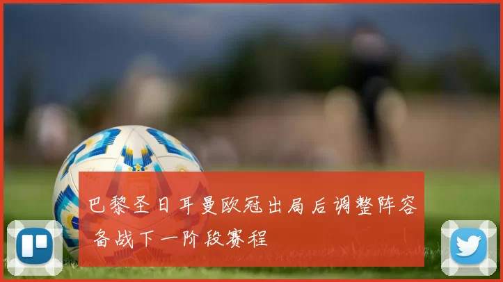 巴黎圣日耳曼欧冠出局后调整阵容 备战下一阶段赛程