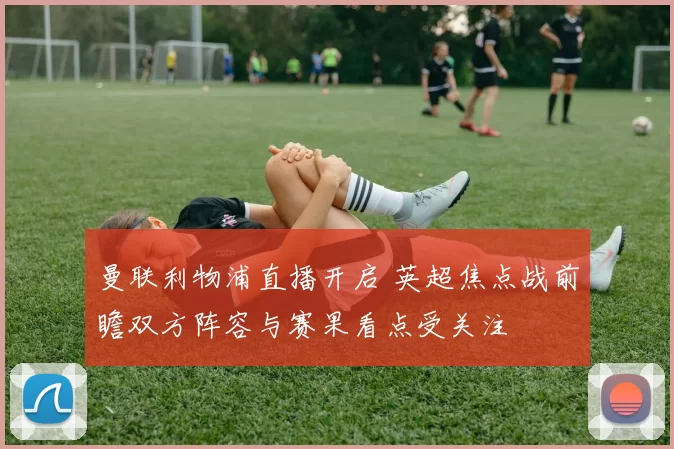 曼联利物浦直播开启 英超焦点战前瞻双方阵容与赛果看点受关注