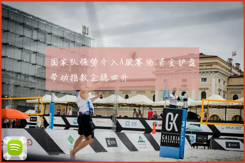 国家队强势介入A股赛场 资金护盘带动指数企稳回升