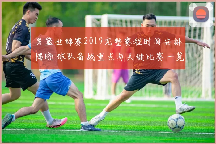 男篮世锦赛2019完整赛程时间安排揭晓 球队备战重点与关键比赛一览